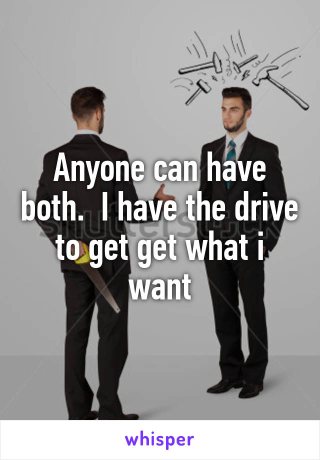 Anyone can have both.  I have the drive to get get what i want