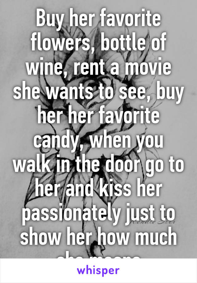 Buy her favorite flowers, bottle of wine, rent a movie she wants to see, buy her her favorite candy, when you walk in the door go to her and kiss her passionately just to show her how much she means