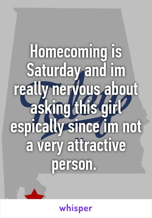 Homecoming is Saturday and im really nervous about asking this girl espically since im not a very attractive person. 