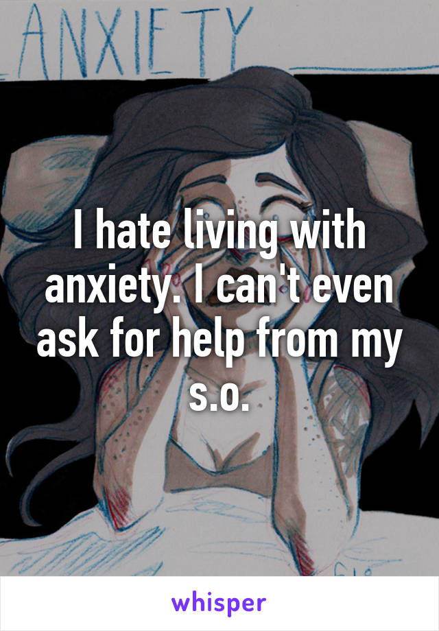 I hate living with anxiety. I can't even ask for help from my s.o.