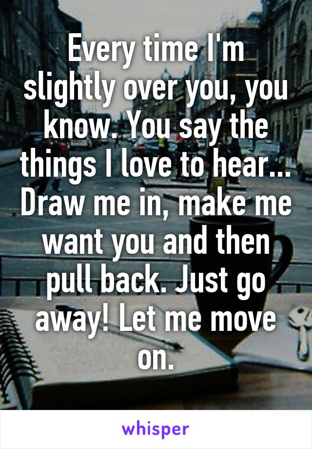 Every time I'm slightly over you, you know. You say the things I love to hear... Draw me in, make me want you and then pull back. Just go away! Let me move on.
