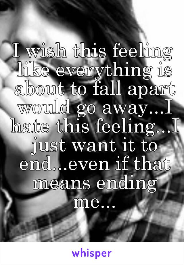 I wish this feeling like everything is about to fall apart would go away...I hate this feeling...I just want it to end...even if that means ending me...