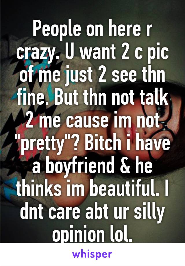 People on here r crazy. U want 2 c pic of me just 2 see thn fine. But thn not talk 2 me cause im not "pretty"? Bitch i have a boyfriend & he thinks im beautiful. I dnt care abt ur silly opinion lol.