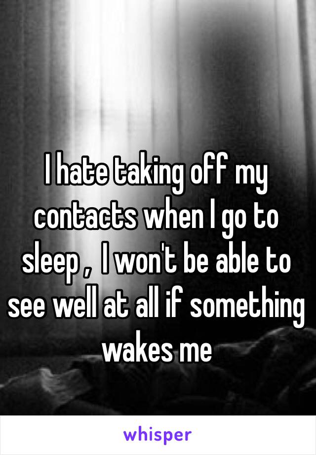 I hate taking off my contacts when I go to sleep ,  I won't be able to see well at all if something wakes me 