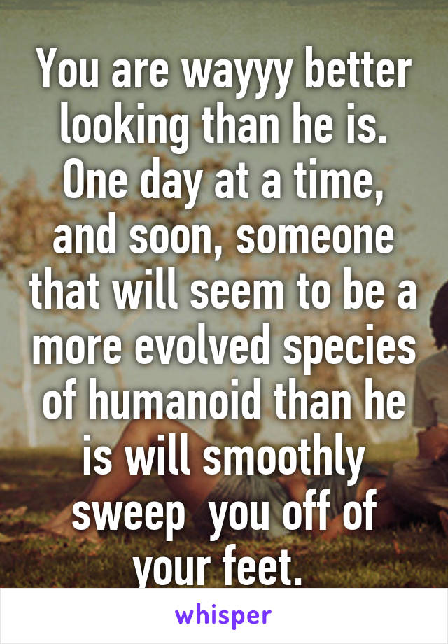 You are wayyy better looking than he is. One day at a time, and soon, someone that will seem to be a more evolved species of humanoid than he is will smoothly sweep  you off of your feet. 