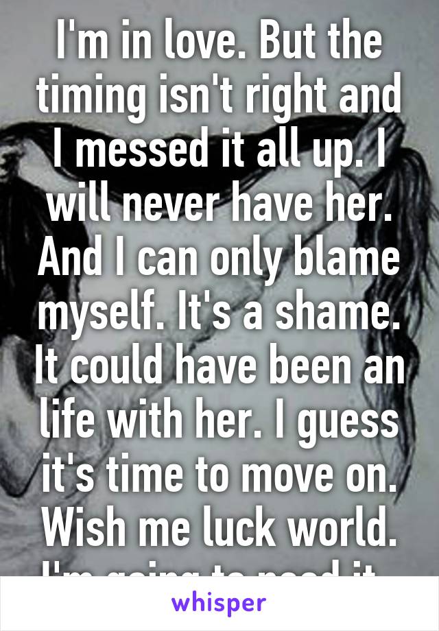 I'm in love. But the timing isn't right and I messed it all up. I will never have her. And I can only blame myself. It's a shame. It could have been an life with her. I guess it's time to move on. Wish me luck world. I'm going to need it. 