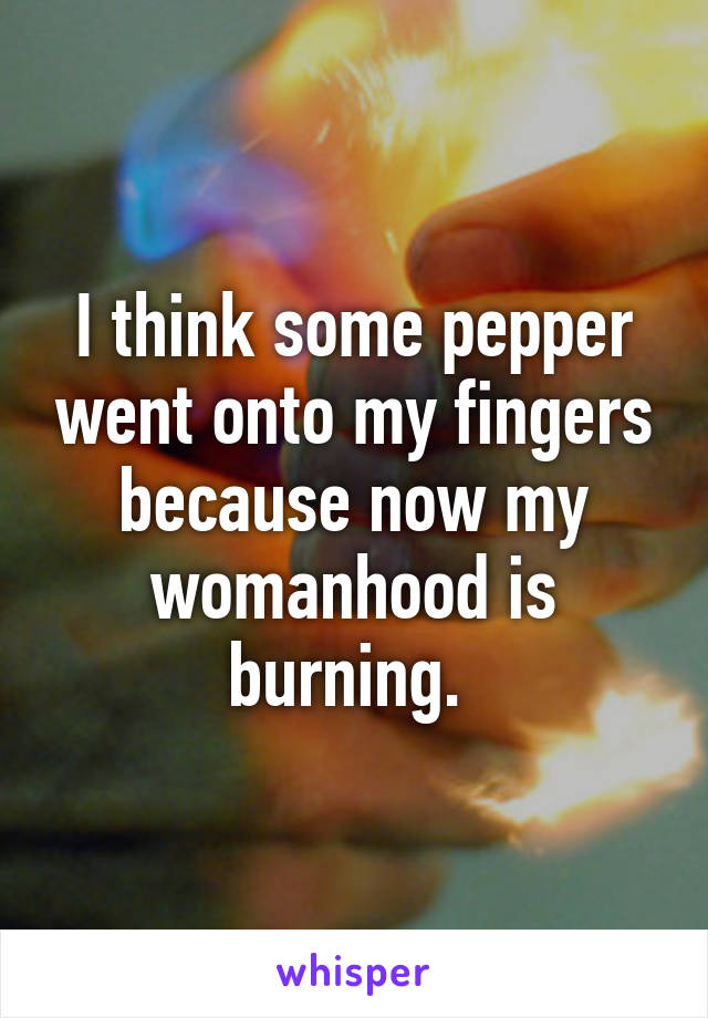 I think some pepper went onto my fingers because now my womanhood is burning. 