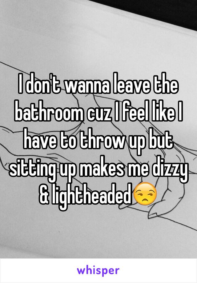 I don't wanna leave the bathroom cuz I feel like I have to throw up but sitting up makes me dizzy & lightheaded😒