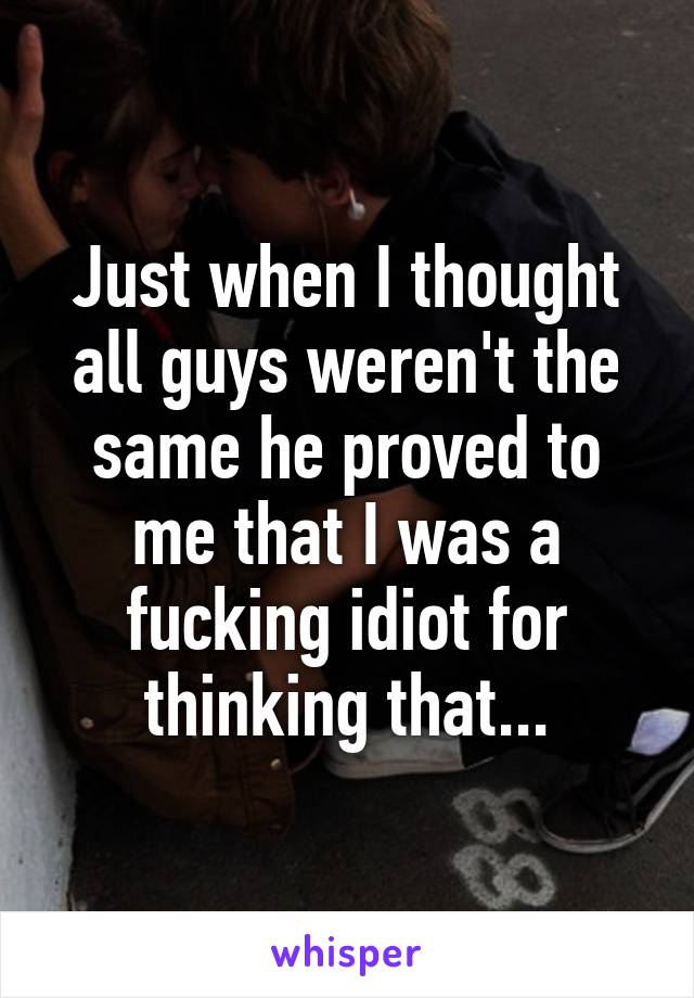 Just when I thought all guys weren't the same he proved to me that I was a fucking idiot for thinking that...