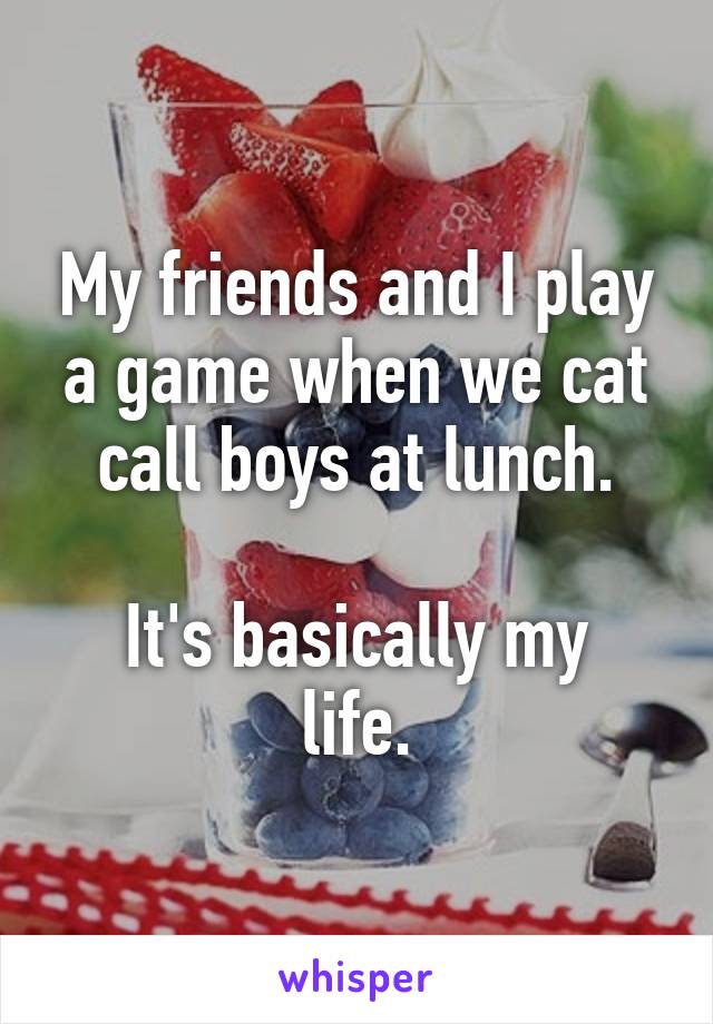 My friends and I play a game when we cat call boys at lunch.

It's basically my life.