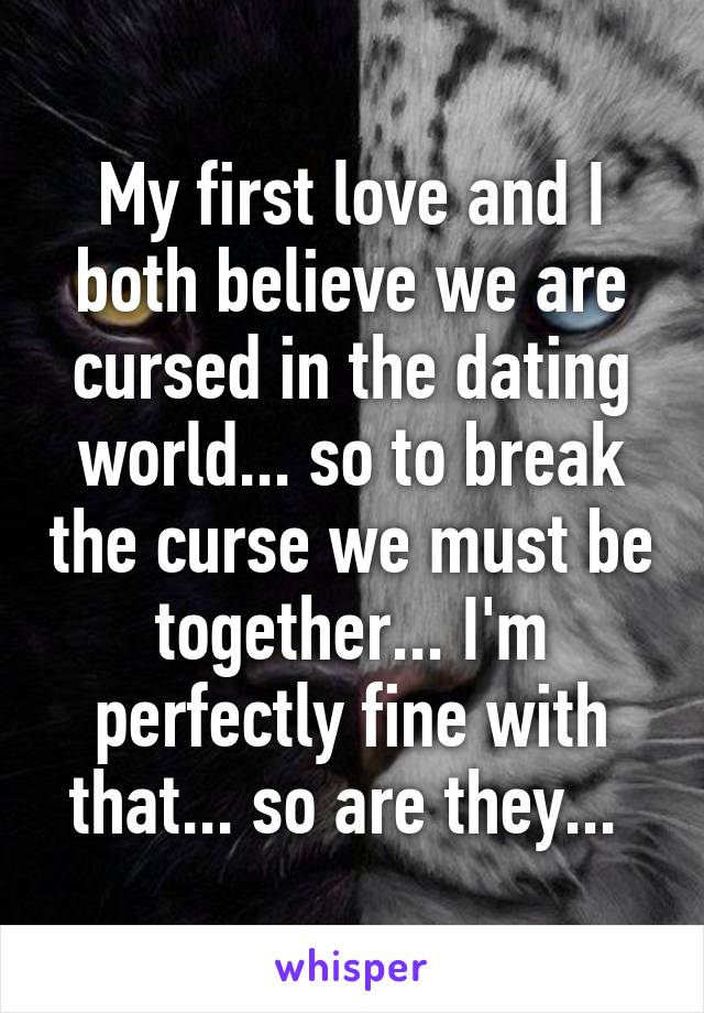 My first love and I both believe we are cursed in the dating world... so to break the curse we must be together... I'm perfectly fine with that... so are they... 