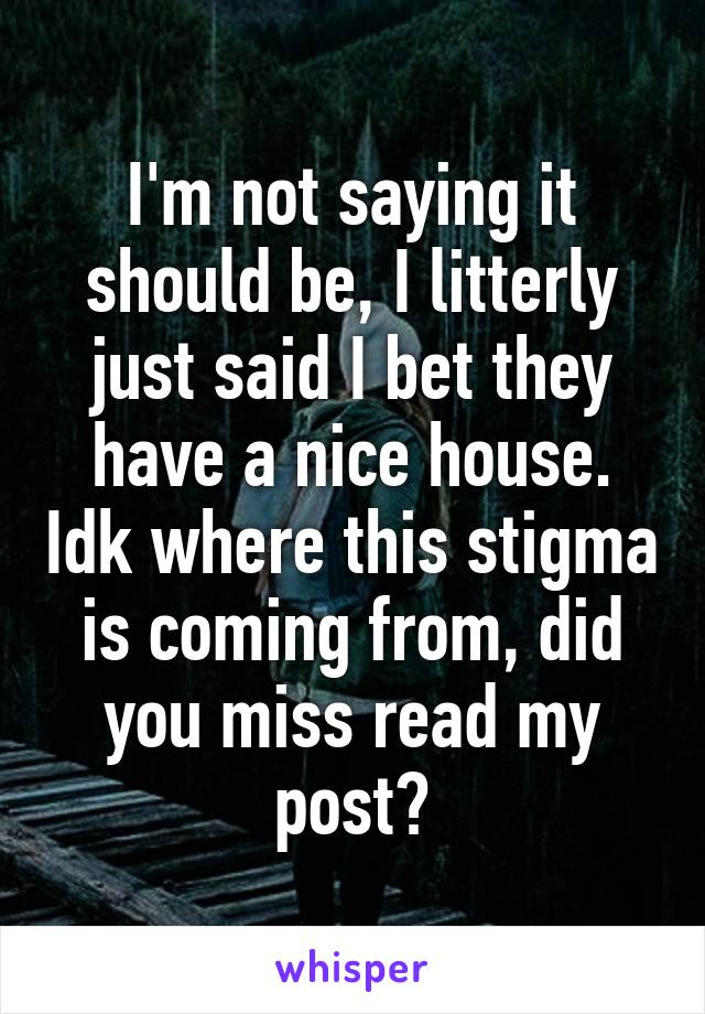 I'm not saying it should be, I litterly just said I bet they have a nice house. Idk where this stigma is coming from, did you miss read my post?