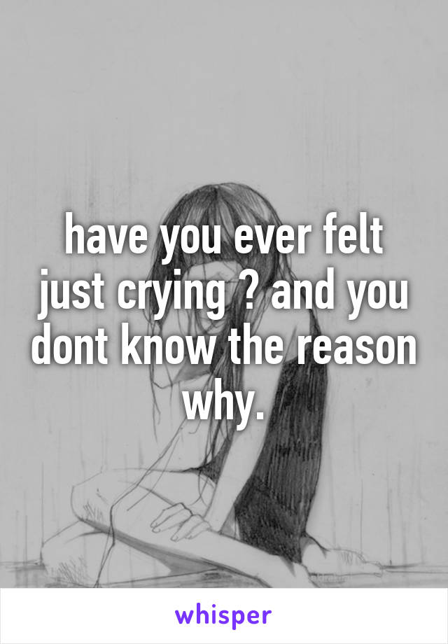 have you ever felt just crying ? and you dont know the reason why.