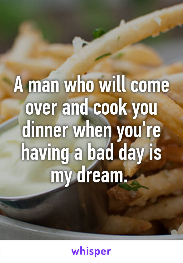 A man who will come over and cook you dinner when you're having a bad day is my dream. 