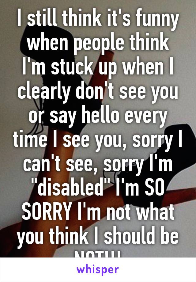 I still think it's funny when people think I'm stuck up when I clearly don't see you or say hello every time I see you, sorry I can't see, sorry I'm "disabled" I'm SO SORRY I'm not what you think I should be NOT!!!