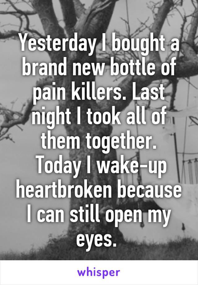 Yesterday I bought a brand new bottle of pain killers. Last night I took all of them together.
 Today I wake-up heartbroken because I can still open my eyes. 