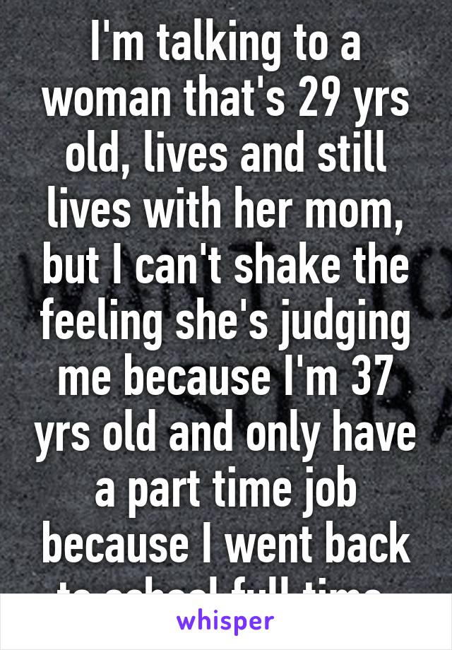 I'm talking to a woman that's 29 yrs old, lives and still lives with her mom, but I can't shake the feeling she's judging me because I'm 37 yrs old and only have a part time job because I went back to school full time 