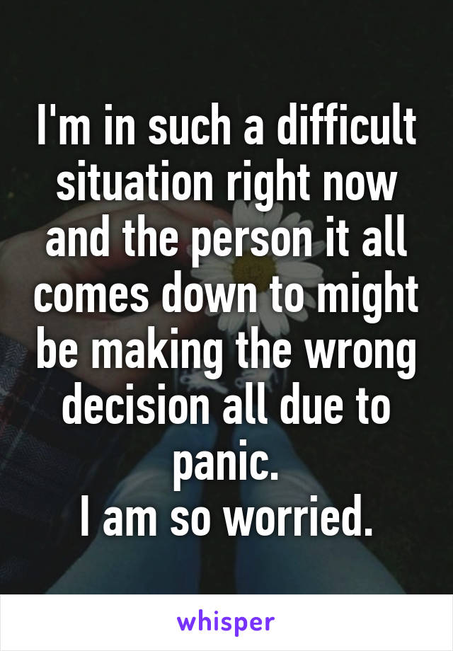 I'm in such a difficult situation right now and the person it all comes down to might be making the wrong decision all due to panic.
I am so worried.