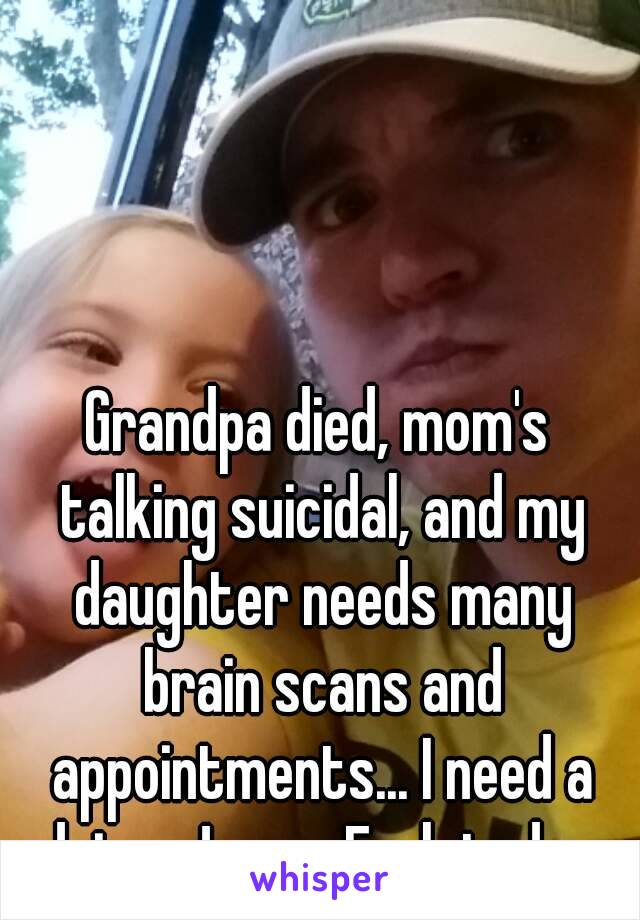 Grandpa died, mom's talking suicidal, and my daughter needs many brain scans and appointments... I need a drive. Jesus. Fuck today.