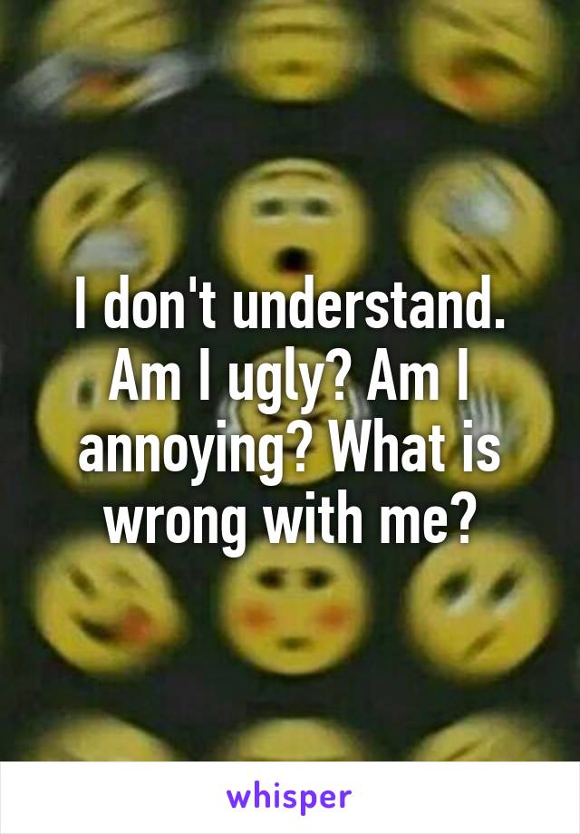 I don't understand. Am I ugly? Am I annoying? What is wrong with me?