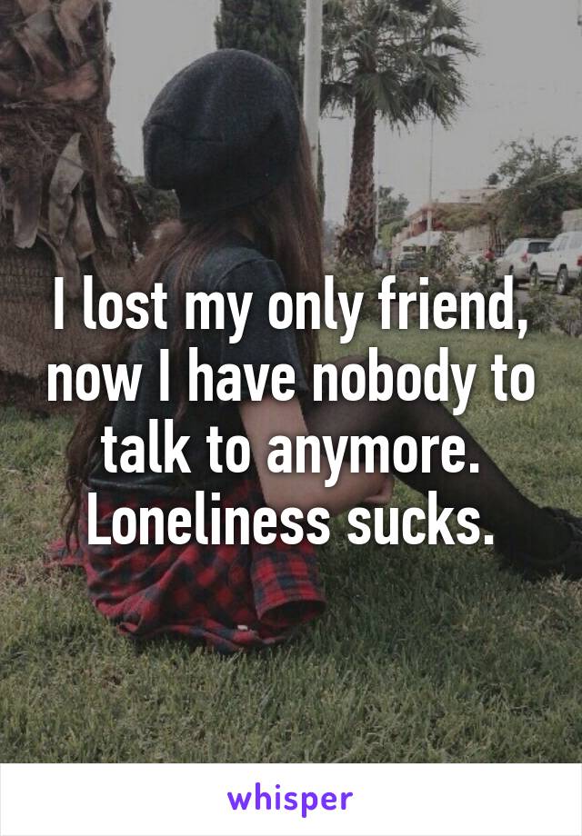 I lost my only friend, now I have nobody to talk to anymore. Loneliness sucks.