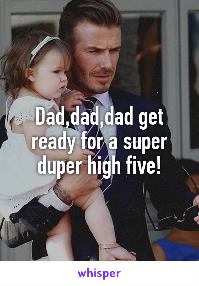 Dad,dad,dad get ready for a super duper high five!