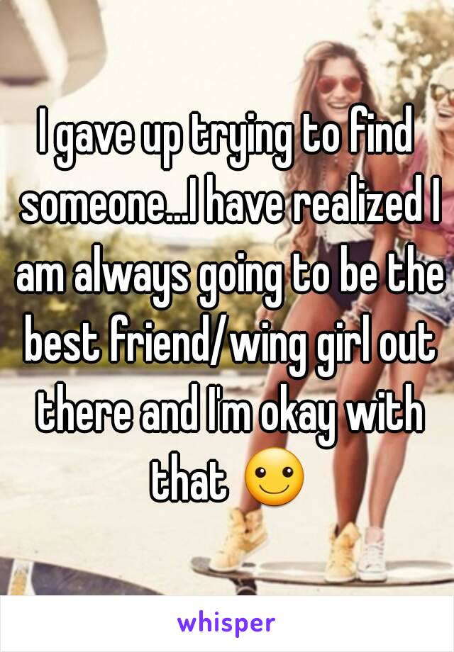 I gave up trying to find someone...I have realized I am always going to be the best friend/wing girl out there and I'm okay with that ☺