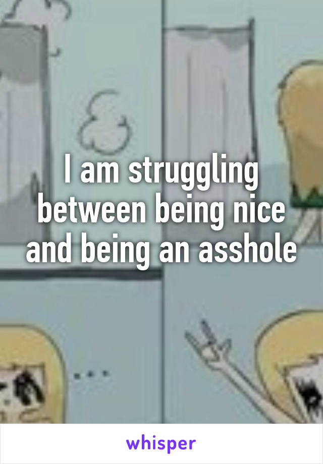 I am struggling between being nice and being an asshole
