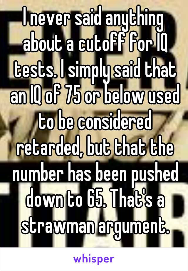 I never said anything about a cutoff for IQ tests. I simply said that an IQ of 75 or below used to be considered retarded, but that the number has been pushed down to 65. That's a strawman argument.