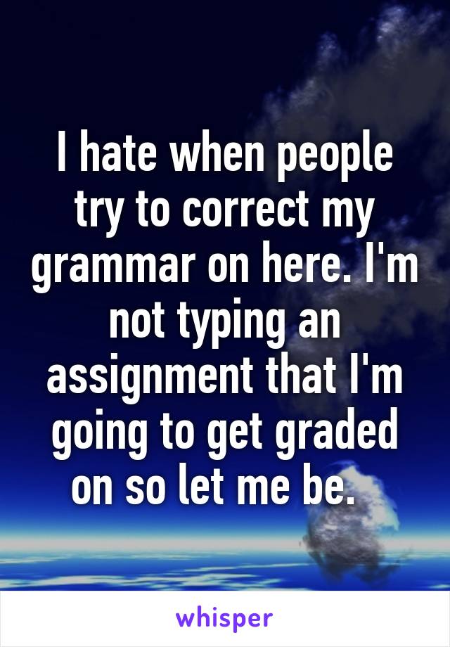 I hate when people try to correct my grammar on here. I'm not typing an assignment that I'm going to get graded on so let me be.  