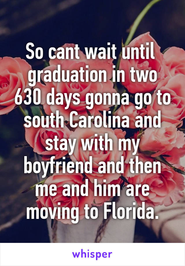 So cant wait until  graduation in two 630 days gonna go to south Carolina and stay with my boyfriend and then me and him are moving to Florida.