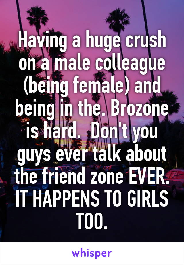 Having a huge crush on a male colleague (being female) and being in the. Brozone is hard.  Don't you guys ever talk about the friend zone EVER. IT HAPPENS TO GIRLS TOO.