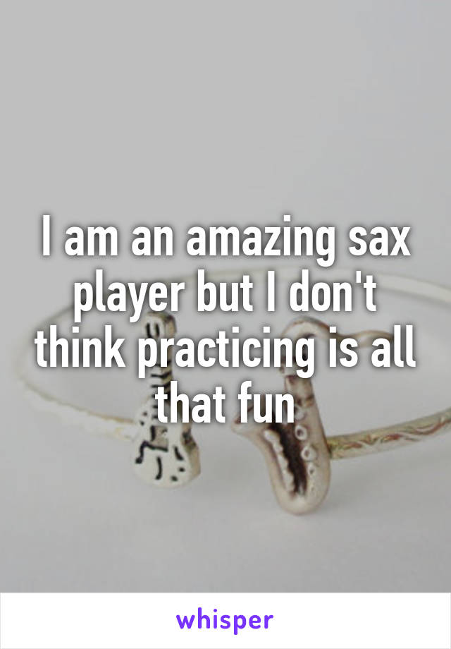 I am an amazing sax player but I don't think practicing is all that fun