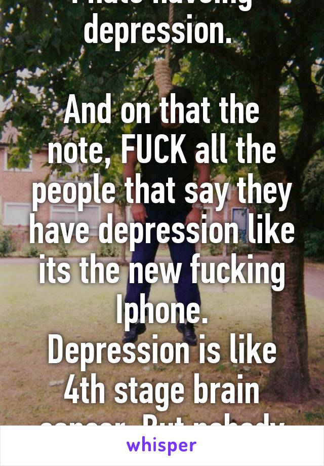 I hate haveing depression. 

And on that the note, FUCK all the people that say they have depression like its the new fucking Iphone.
Depression is like 4th stage brain cancer. But nobody gives a shit