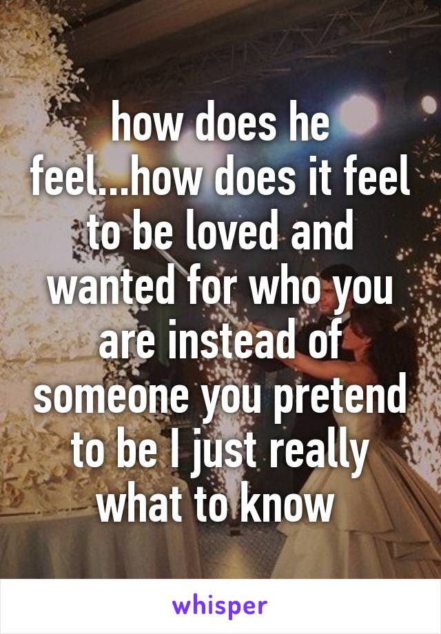 how does he feel...how does it feel to be loved and wanted for who you are instead of someone you pretend to be I just really what to know 