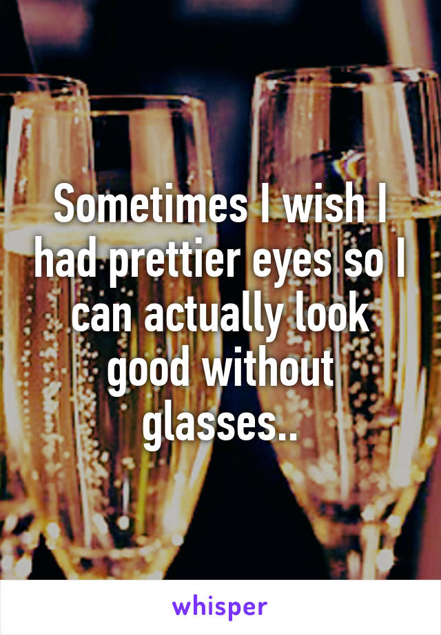 Sometimes I wish I had prettier eyes so I can actually look good without glasses..