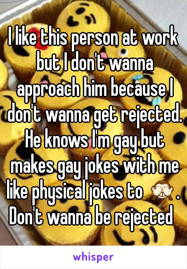 I like this person at work but I don't wanna approach him because I don't wanna get rejected. He knows I'm gay but makes gay jokes with me like physical jokes to 🙈. 
Don't wanna be rejected 