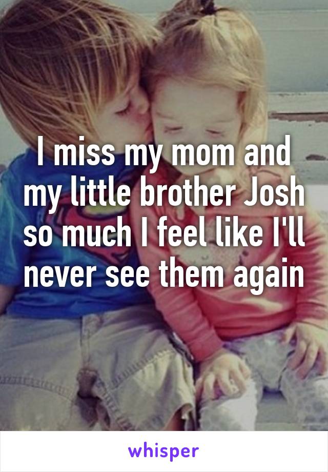 I miss my mom and my little brother Josh so much I feel like I'll never see them again 