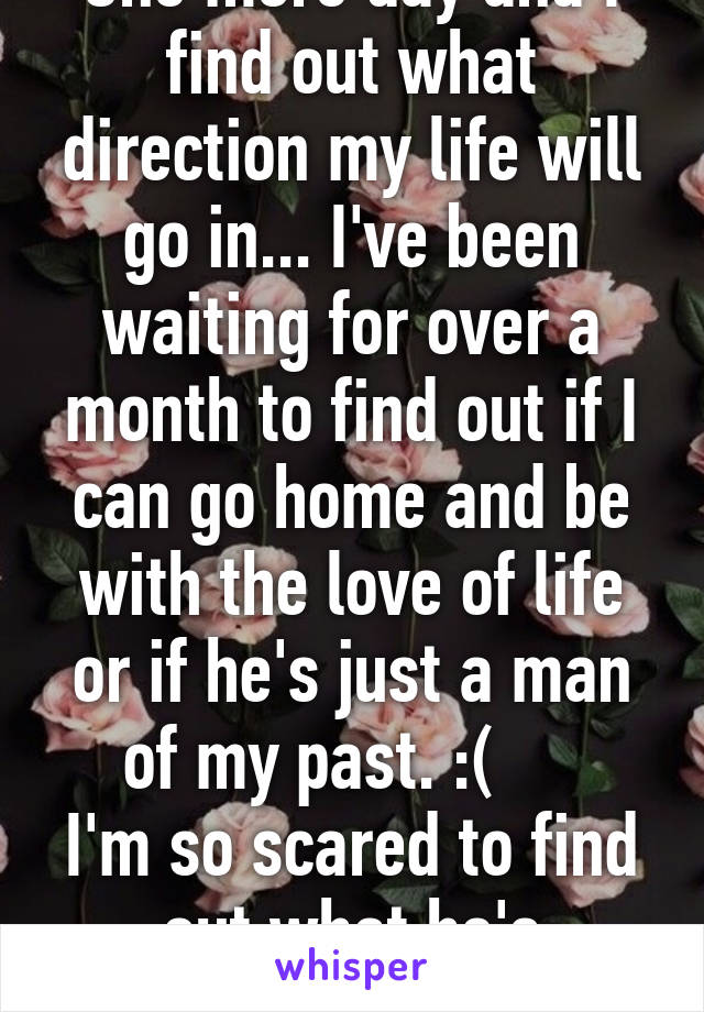 One more day and I find out what direction my life will go in... I've been waiting for over a month to find out if I can go home and be with the love of life or if he's just a man of my past. :(     
I'm so scared to find out what he's decided. 