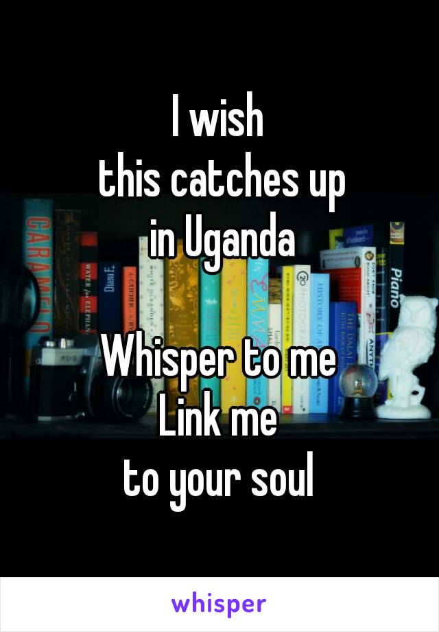 I wish
 this catches up
 in Uganda

Whisper to me
Link me
 to your soul 
