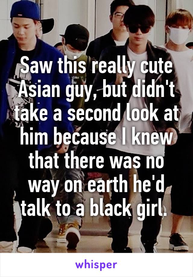 Saw this really cute Asian guy, but didn't take a second look at him because I knew that there was no way on earth he'd talk to a black girl. 