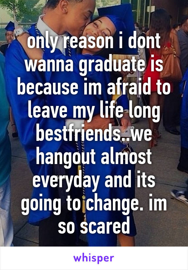 only reason i dont wanna graduate is because im afraid to leave my life long bestfriends..we hangout almost everyday and its going to change. im so scared