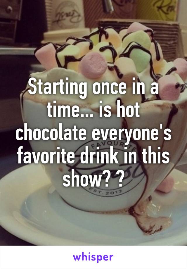 Starting once in a time... is hot chocolate everyone's favorite drink in this show? ?