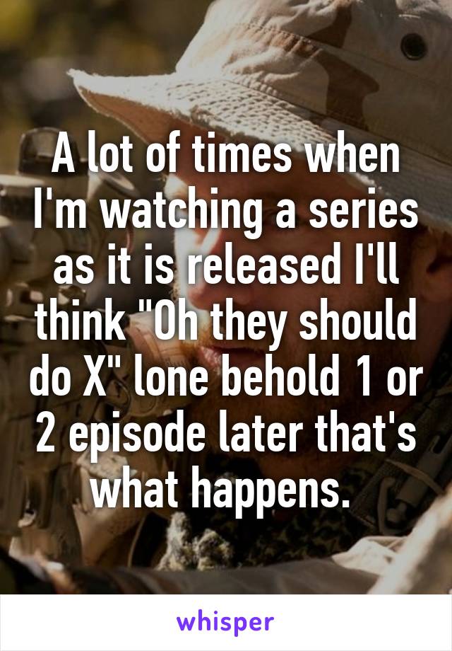 A lot of times when I'm watching a series as it is released I'll think "Oh they should do X" lone behold 1 or 2 episode later that's what happens. 