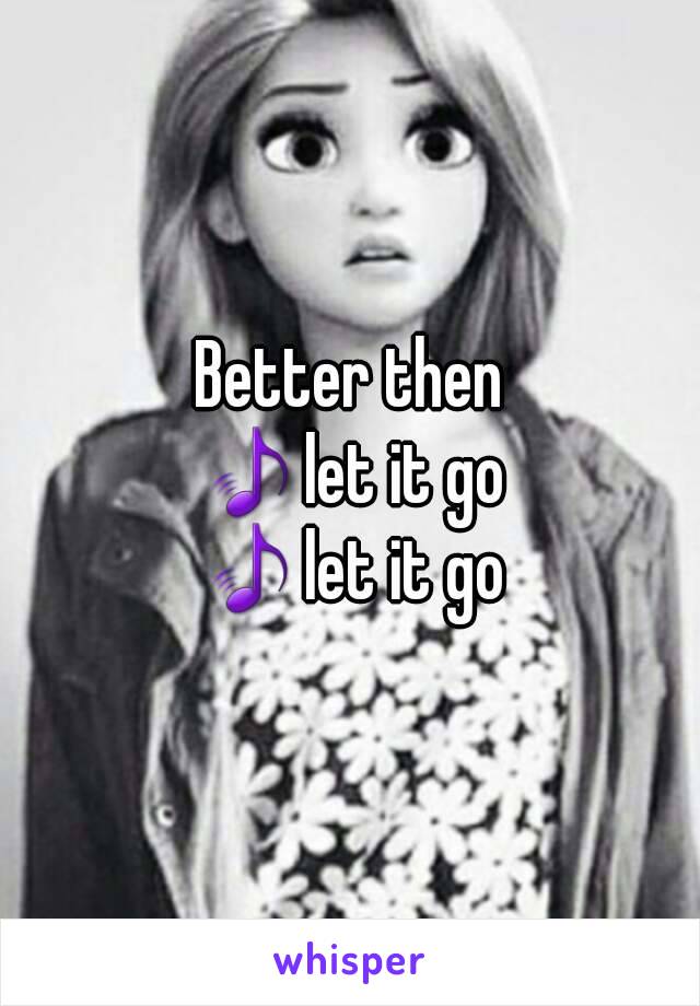 Better then
🎵let it go
🎵let it go