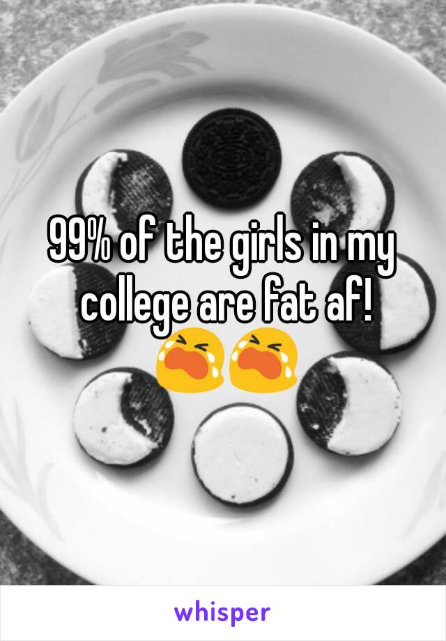 99% of the girls in my college are fat af! 😭😭