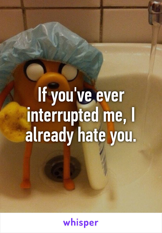 If you've ever interrupted me, I already hate you.