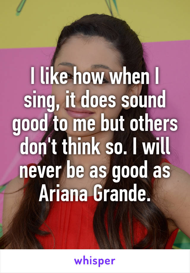 I like how when I sing, it does sound good to me but others don't think so. I will never be as good as Ariana Grande.