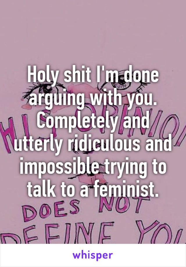 Holy shit I'm done arguing with you. Completely and utterly ridiculous and impossible trying to talk to a feminist.