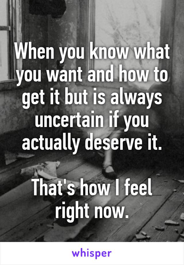 When you know what you want and how to get it but is always uncertain if you actually deserve it.

That's how I feel right now.